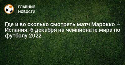 Где и во сколько смотреть матч Марокко – Испания: 6 декабря на чемпионате мира по футболу 2022 - bombardir.ru - Испания - Катар - Марокко