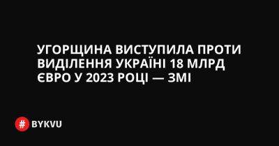 Угорщина виступила проти виділення Україні 18 млрд євро у 2023 році — ЗМІ - bykvu.com - Украина - Україна - Євросоюз - Угорщина - місто Будапешт - Twitter