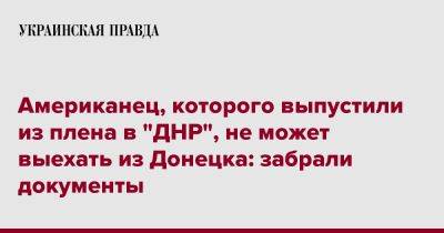 Американец, которого выпустили из плена в "ДНР", не может выехать из Донецка: забрали документы - pravda.com.ua - США - ДНР - Донецк - Херсон