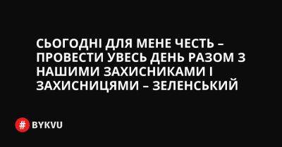 Сьогодні для мене честь – провести увесь день разом з нашими захисниками і захисницями – Зеленський - bykvu.com - Украина