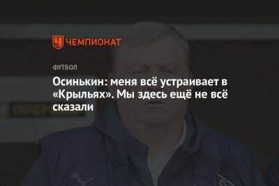 Игорь Осинькин - Осинькин: меня всё устраивает в «Крыльях». Мы здесь ещё не всё сказали - championat.com - Россия