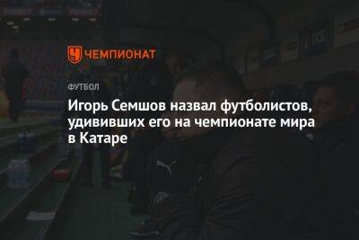 Игорь Семшов - Игорь Семшов назвал футболистов, удививших его на чемпионате мира в Катаре - championat.com - Россия - Катар