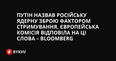 Путін назвав російську ядерну зброю фактором стримування, Європейська комісія відповіла на ці слова – Bloomberg - bykvu.com - США - Украина - Росія - Twitter