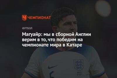 Гарри Магуайр - Магуайр: мы в сборной Англии верим в то, что победим на чемпионате мира в Катаре - championat.com - Англия - Франция - Катар