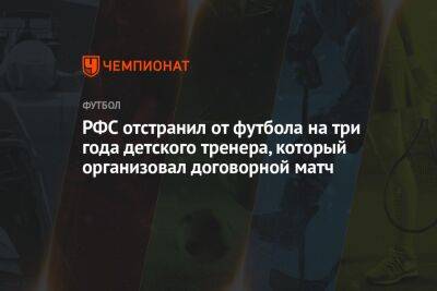 РФС отстранил от футбола на три года детского тренера, который организовал договорной матч - championat.com - Нижнекамск