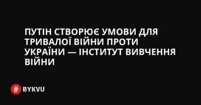 Путін створює умови для тривалої війни проти України — Інститут вивчення війни - bykvu.com - Украина - Росія - Twitter