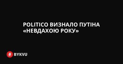 Politico визнало Путіна «невдахою року» - bykvu.com - Украина - Росія