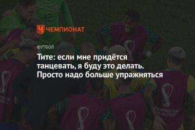 Тите: если мне придётся танцевать, я буду это делать. Просто надо больше упражняться - championat.com - Бразилия - Хорватия - Катар