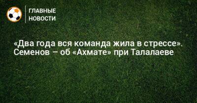 Андрей Семенов - Андрей Талалаев - «Два года вся команда жила в стрессе». Семенов – об «Ахмате» при Талалаеве - bombardir.ru