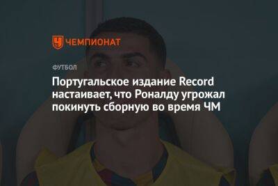 Криштиану Роналду - Португальское издание Record настаивает, что Роналду угрожал покинуть сборную во время ЧМ - championat.com - Швейцария - Португалия - Катар