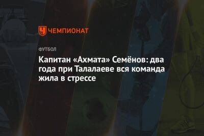 Андрей Семенов - Андрей Талалаев - Капитан «Ахмата» Семёнов: два года при Талалаеве вся команда жила в стрессе - championat.com - Москва