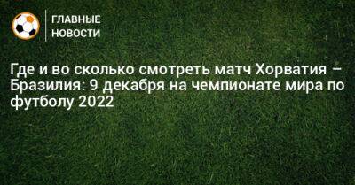 Где и во сколько смотреть матч Хорватия – Бразилия: 9 декабря на чемпионате мира по футболу 2022 - bombardir.ru - Бразилия - Хорватия - Катар