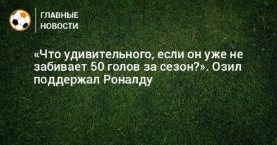 Криштиану Роналду - «Что удивительного, если он уже не забивает 50 голов за сезон?». Озил поддержал Роналду - bombardir.ru