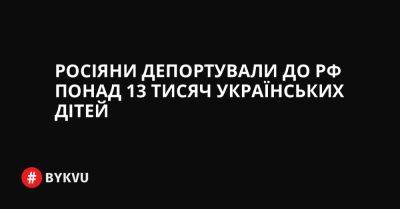 Росіяни депортували до РФ понад 13 тисяч українських дітей - bykvu.com - Украина - Україна - Росія - Twitter