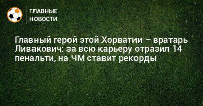 Главный герой этой Хорватии – вратарь Ливакович: за всю карьеру отразил 14 пенальти, на ЧМ ставит рекорды - bombardir.ru - Япония - Бразилия - Хорватия - Катар