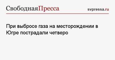 При выбросе газа на месторождении в Югре пострадали четверо - svpressa.ru - Москва - Ленинградская обл. - Приморье край - Югра