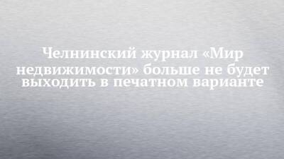 Челнинский журнал «Мир недвижимости» больше не будет выходить в печатном варианте - chelny-izvest.ru - Набережные Челны - республика Татарский