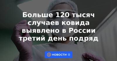 Больше 120 тысяч случаев ковида выявлено в России третий день подряд - news.mail.ru - Москва - Россия - Санкт-Петербург - Московская обл.