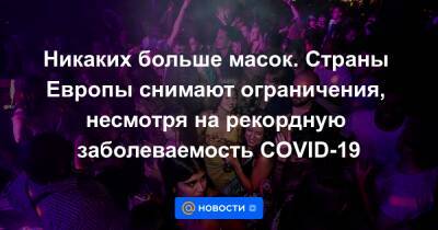 Никаких больше масок. Страны Европы снимают ограничения, несмотря на рекордную заболеваемость COVID-19 - news.mail.ru - Англия