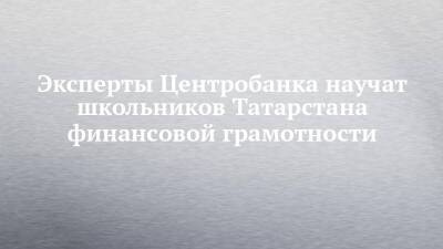 Эксперты Центробанка научат школьников Татарстана финансовой грамотности - chelny-izvest.ru - респ. Татарстан