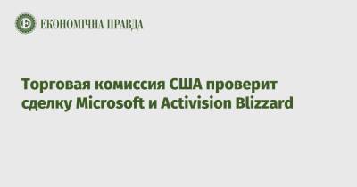 Торговая комиссия США проверит сделку Microsoft и Activision Blizzard - epravda.com.ua - США - Украина - Microsoft