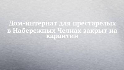 Дом-интернат для престарелых в Набережных Челнах закрыт на карантин - chelny-izvest.ru - Набережные Челны - Гэс