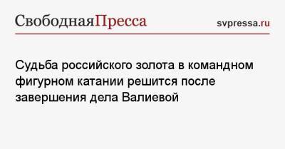 Камила Валиева - Судьба российского золота в командном фигурном катании решится после завершения дела Валиевой - svpressa.ru