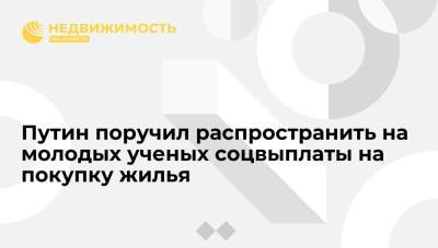 Владимир Путин - Путин поручил распространить на молодых ученых соцвыплаты на покупку жилья - realty.ria.ru - Москва - Россия