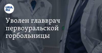 Уволен главврач первоуральской горбольницы. Инсайд URA.RU подтвердился - ura.news