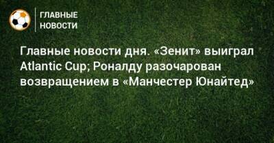 Главные новости дня. «Зенит» выиграл Atlantic Cup; Роналду разочарован возвращением в «Манчестер Юнайтед» - bombardir.ru - Сочи - Франция