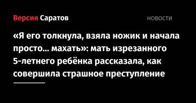 «Я его толкнула, взяла ножик и начала просто… махать»: мать изрезанного 5-летнего ребёнка рассказала, как совершила страшное преступление - nversia.ru - Саратовская обл.