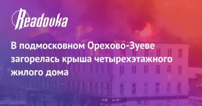 В подмосковном Орехово-Зуеве загорелась крыша четырехэтажного жилого дома - readovka.news