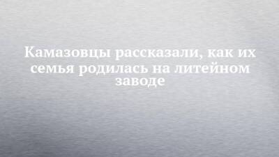 Камазовцы рассказали, как их семья родилась на литейном заводе - chelny-izvest.ru - Краснодарский край - респ. Татарстан