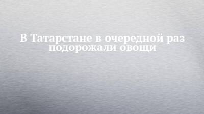 В Татарстане в очередной раз подорожали овощи - chelny-izvest.ru - респ. Татарстан - Набережные Челны