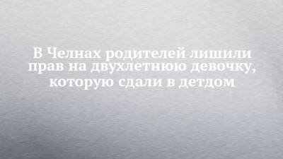 В Челнах родителей лишили прав на двухлетнюю девочку, которую сдали в детдом - chelny-izvest.ru - Набережные Челны