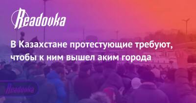 Ерболат Досаев - В Казахстане протестующие требуют, чтобы к ним вышел аким города - readovka.ru - Казахстан - Алма-Ата