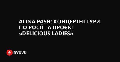 Alina Pash: концертні тури по Росії та проєкт «Delicious Ladies» - bykvu.com - Украина - Росія