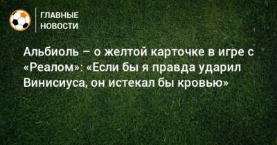 Альбиоль – о желтой карточке в игре с «Реалом»: «Если бы я правда ударил Винисиуса, он истекал бы кровью» - bombardir.ru