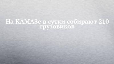 На КАМАЗе в сутки собирают 210 грузовиков - chelny-izvest.ru - Камаз