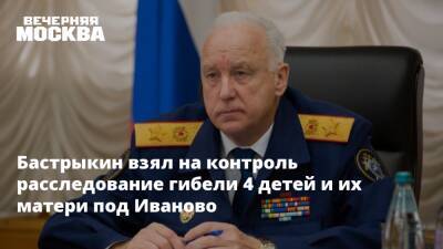 Александр Бастрыкин - Бастрыкин взял на контроль расследование гибели 4 детей и их матери под Иваново - vm.ru - Москва - Россия - Иваново