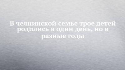В челнинской семье трое детей родились в один день, но в разные годы - chelny-izvest.ru - Набережные Челны
