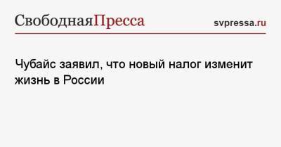Анатолий Чубайс - Чубайс заявил, что новый налог изменит жизнь в России - svpressa.ru - Россия