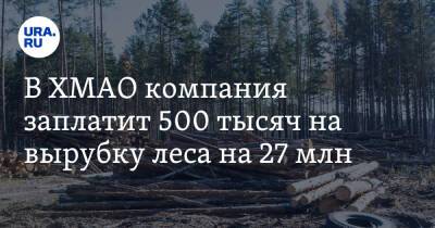 В ХМАО компания заплатит 500 тысяч за вырубку леса на миллионы - ura.news - Россия - Ханты-Мансийск - Югра