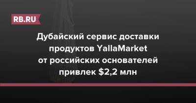 Дубайский сервис доставки продуктов YallaMarket от российских основателей привлек $2,2 млн - rb.ru - Dubai