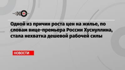 Марат Хуснуллин - Одной из причин роста цен на жилье, по словам вице-премьера России Хуснуллина, стала нехватка дешевой рабочей силы - echo.msk.ru - Россия