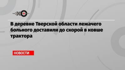 В деревне Тверской области лежачего больного доставили до скорой в ковше трактора - echo.msk.ru - Тверская обл. - район Бежецкий