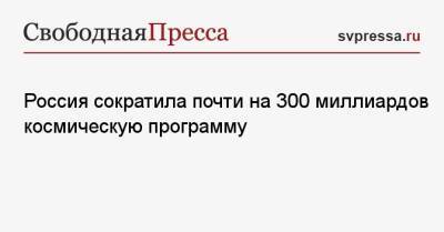 Максим Овчинников - Россия сократила почти на 300 миллиардов космическую программу - svpressa.ru - Россия