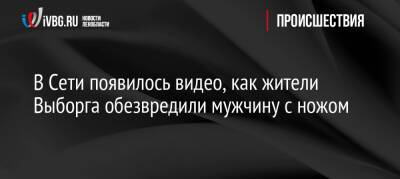 В Сети появилось видео, как жители Выборга обезвредили мужчину с ножом - ivbg.ru - Украина - Выборг - Выборг - Ленобласть