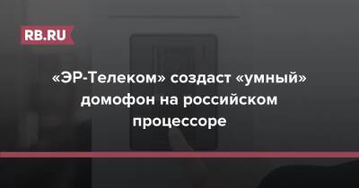 «ЭР-Телеком» создаст «умный» домофон на российском процессоре - rb.ru - Россия