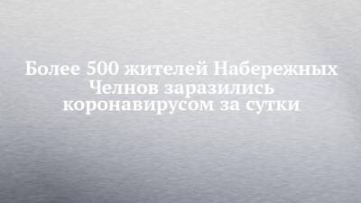Более 500 жителей Набережных Челнов заразились коронавирусом за сутки - chelny-izvest.ru - респ. Татарстан - Набережные Челны - Казань - Скончался